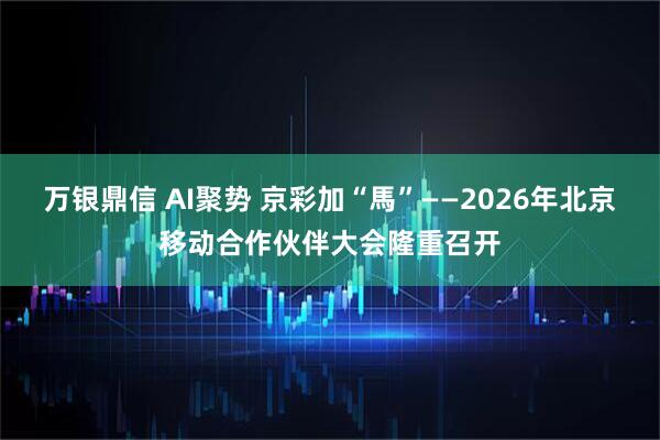 万银鼎信 AI聚势 京彩加“馬”——2026年北京移动合作伙伴大会隆重召开